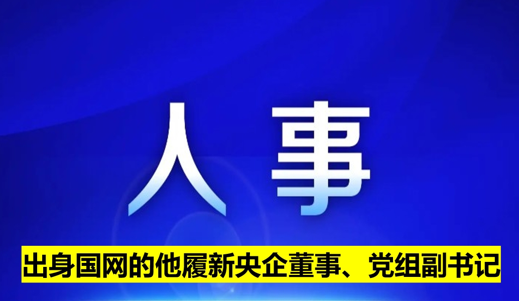 出身國網(wǎng)的他履新央企董事、黨組副書記